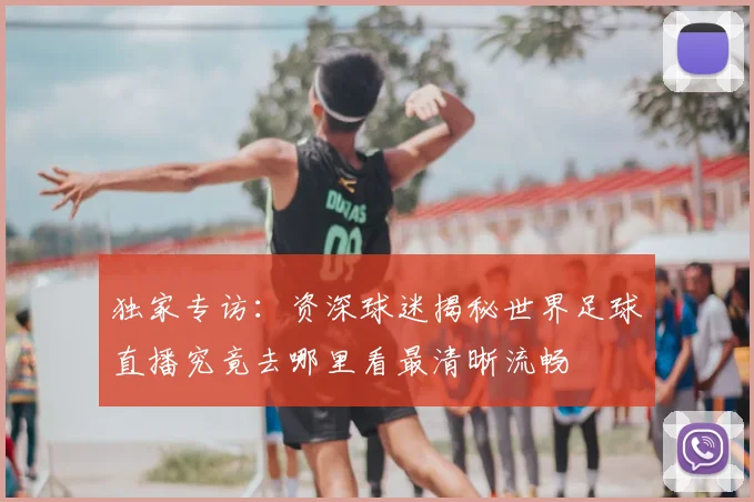 独家专访:资深球迷揭秘世界足球直播究竟去哪里看最清晰流畅