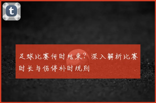 足球比赛何时结束？深入解析比赛时长与伤停补时规则