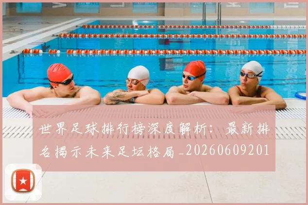 世界足球排行榜深度解析:最新排名揭示未来足坛格局_20260609201435
