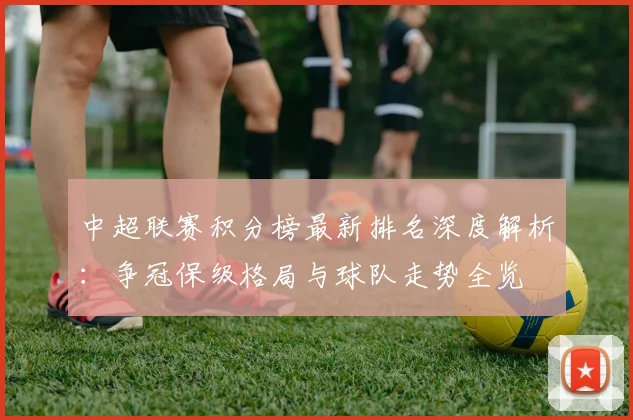 中超联赛积分榜最新排名深度解析:争冠保级格局与球队走势全览