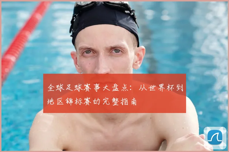 全球足球赛事大盘点：从世界杯到地区锦标赛的完整指南