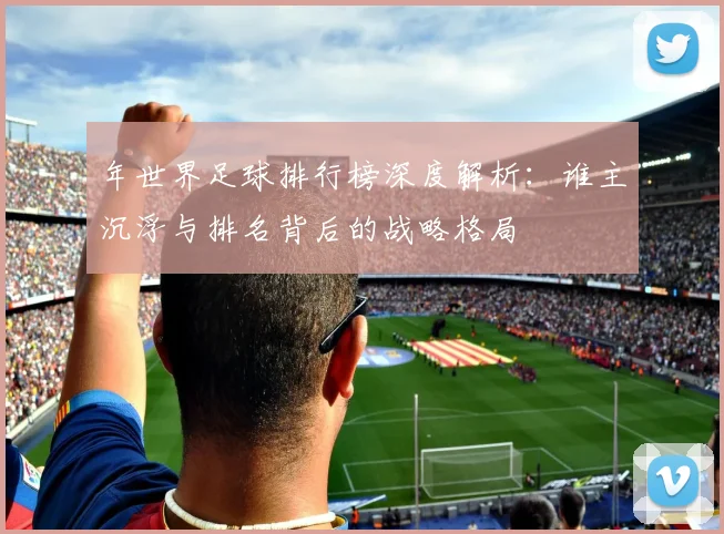年世界足球排行榜深度解析:谁主沉浮与排名背后的战略格局